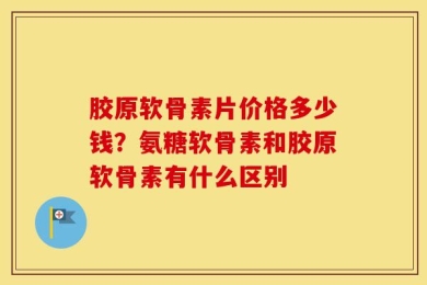 胶原软骨素片价格多少钱？氨糖软骨素和胶原软骨素有什么区别