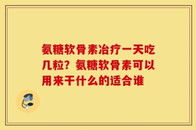 氨糖软骨素冶疗一天吃几粒？氨糖软骨素可以用来干什么的适合谁