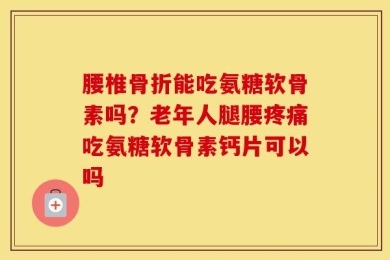 腰椎骨折能吃氨糖软骨素吗？老年人腿腰疼痛吃氨糖软骨素钙片可以吗