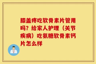 膝盖疼吃软骨素片管用吗？给家人护理（关节疾病）吃氨糖软骨素钙片怎么样