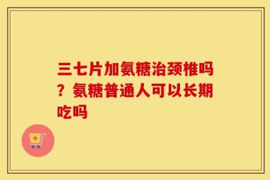 三七片加氨糖治颈椎吗？氨糖普通人可以长期吃吗