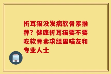 折耳猫没发病软骨素推荐？健康折耳猫要不要吃软骨素求组里喵友和专业人士