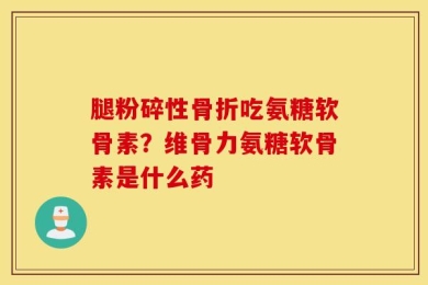 腿粉碎性骨折吃氨糖软骨素？维骨力氨糖软骨素是什么药