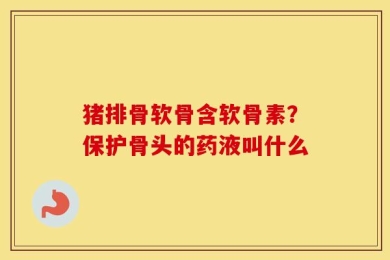 猪排骨软骨含软骨素？保护骨头的药液叫什么