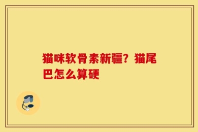 猫咪软骨素新疆？猫尾巴怎么算硬