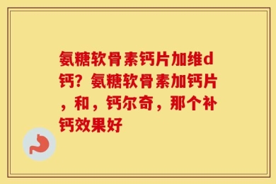 氨糖软骨素钙片加维d钙？氨糖软骨素加钙片，和，钙尔奇，那个补钙效果好