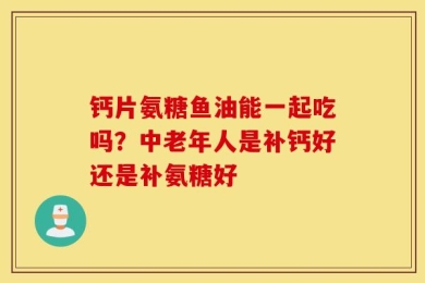 钙片氨糖鱼油能一起吃吗？中老年人是补钙好还是补氨糖好