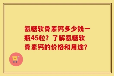 氨糖软骨素钙多少钱一瓶45粒？了解氨糖软骨素钙的价格和用途？