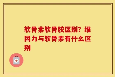 软骨素软骨胶区别？维固力与软骨素有什么区别