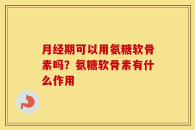 月经期可以用氨糖软骨素吗？氨糖软骨素有什么作用