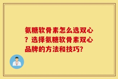 氨糖软骨素怎么选双心？选择氨糖软骨素双心品牌的方法和技巧？