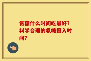 氨糖什么时间吃最好？科学合理的氨糖摄入时间？