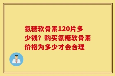 氨糖软骨素120片多少钱？购买氨糖软骨素价格为多少才会合理