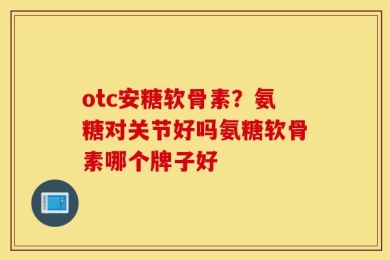 otc安糖软骨素？氨糖对关节好吗氨糖软骨素哪个牌子好