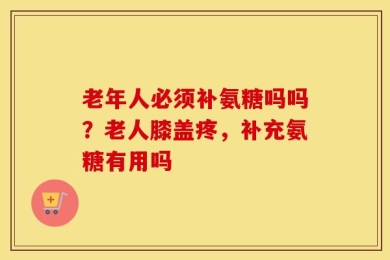 老年人必须补氨糖吗吗？老人膝盖疼，补充氨糖有用吗