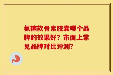 氨糖软骨素胶囊哪个品牌的效果好？市面上常见品牌对比评测？