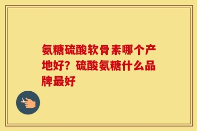 氨糖硫酸软骨素哪个产地好？硫酸氨糖什么品牌最好