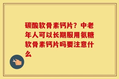 碳酸软骨素钙片？中老年人可以长期服用氨糖软骨素钙片吗要注意什么