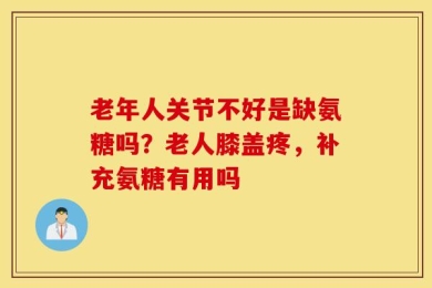老年人关节不好是缺氨糖吗？老人膝盖疼，补充氨糖有用吗