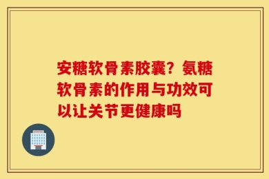 安糖软骨素胶囊？氨糖软骨素的作用与功效可以让关节更健康吗