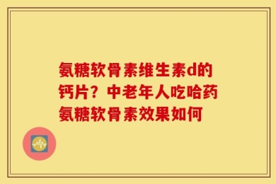 氨糖软骨素维生素d的钙片？中老年人吃哈药氨糖软骨素效果如何