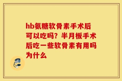 hb氨糖软骨素手术后可以吃吗？半月板手术后吃一些软骨素有用吗为什么
