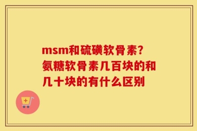 msm和硫磺软骨素？氨糖软骨素几百块的和几十块的有什么区别