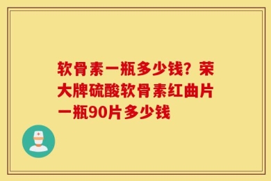 软骨素一瓶多少钱？荣大牌硫酸软骨素红曲片一瓶90片多少钱