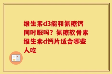 维生素d3能和氨糖钙同时服吗？氨糖软骨素维生素d钙片适合哪些人吃