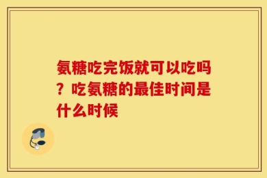 氨糖吃完饭就可以吃吗？吃氨糖的最佳时间是什么时候
