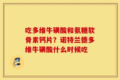吃多维牛磺酸和氨糖软骨素钙片？诺特兰德多维牛磺酸什么时候吃