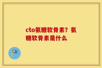 cto氨糖软骨素？氨糖软骨素是什么