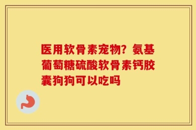 医用软骨素宠物？氨基葡萄糖硫酸软骨素钙胶囊狗狗可以吃吗