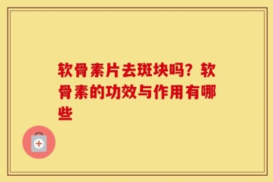 软骨素片去斑块吗？软骨素的功效与作用有哪些