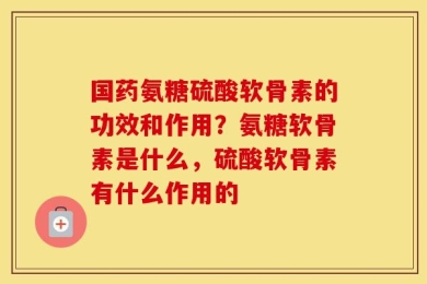 国药氨糖硫酸软骨素的功效和作用？氨糖软骨素是什么，硫酸软骨素有什么作用的