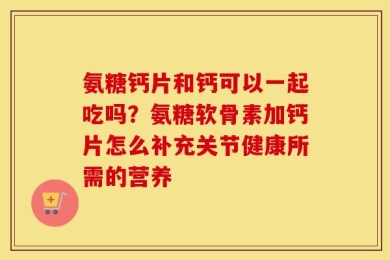 氨糖钙片和钙可以一起吃吗？氨糖软骨素加钙片怎么补充关节健康所需的营养