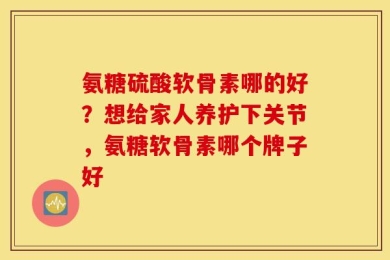 氨糖硫酸软骨素哪的好？想给家人养护下关节，氨糖软骨素哪个牌子好