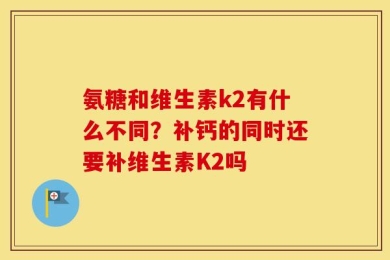氨糖和维生素k2有什么不同？补钙的同时还要补维生素K2吗