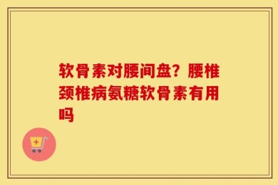 软骨素对腰间盘？腰椎颈椎病氨糖软骨素有用吗