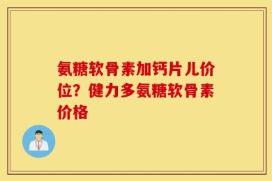 氨糖软骨素加钙片儿价位？健力多氨糖软骨素价格