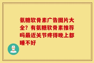 氨糖软骨素广告图片大全？有氨糖软骨素推荐吗最近关节疼得晚上都睡不好