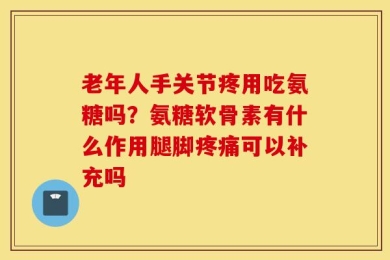 老年人手关节疼用吃氨糖吗？氨糖软骨素有什么作用腿脚疼痛可以补充吗