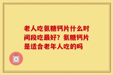 老人吃氨糖钙片什么时间段吃最好？氨糖钙片是适合老年人吃的吗