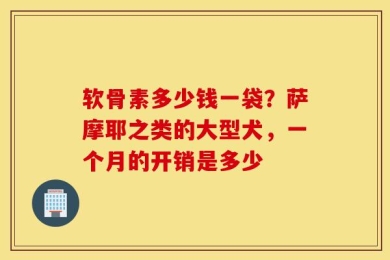 软骨素多少钱一袋？萨摩耶之类的大型犬，一个月的开销是多少