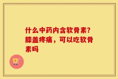 什么中药内含软骨素？膝盖疼痛，可以吃软骨素吗