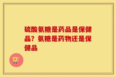 硫酸氨糖是药品是保健品？氨糖是药物还是保健品