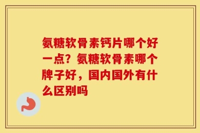 氨糖软骨素钙片哪个好一点？氨糖软骨素哪个牌子好，国内国外有什么区别吗