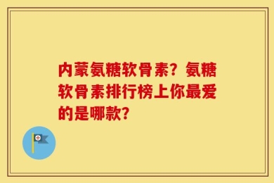 内蒙氨糖软骨素？氨糖软骨素排行榜上你最爱的是哪款？