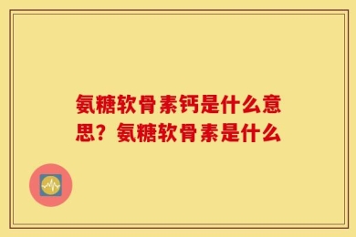 氨糖软骨素钙是什么意思？氨糖软骨素是什么