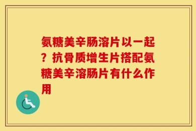 氨糖美辛肠溶片以一起？抗骨质增生片搭配氨糖美辛溶肠片有什么作用